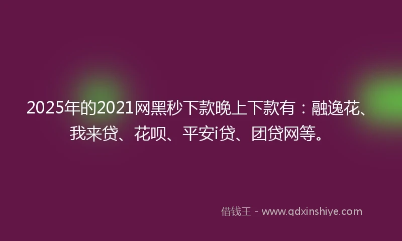 2025年的2021网黑秒下款晚上下款有：融逸花、我来贷、花呗、平安i贷、团贷网等。