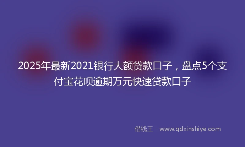 2025年最新2021银行大额贷款口子，盘点5个支付宝花呗逾期万元快速贷款口子