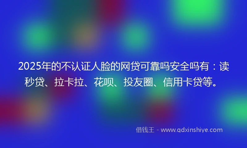 2025年的不认证人脸的网贷可靠吗安全吗有：读秒贷、拉卡拉、花呗、投友圈、信用卡贷等。