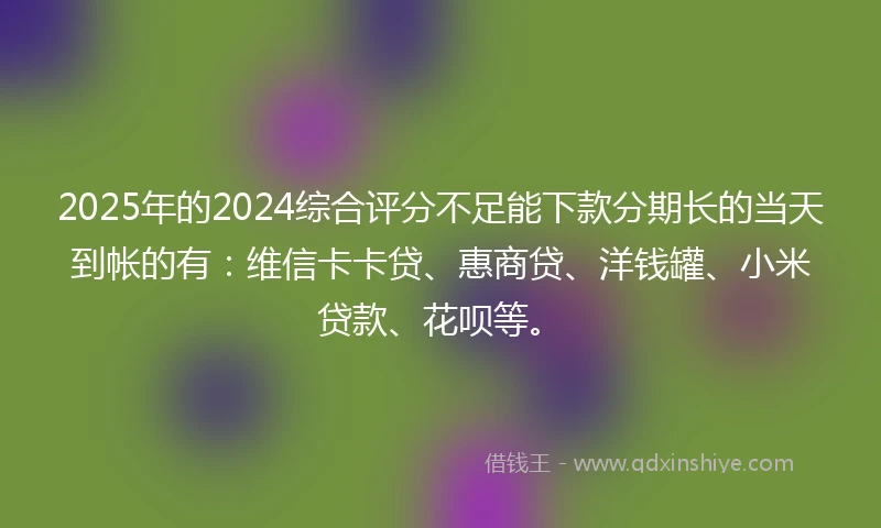 2025年的2024综合评分不足能下款分期长的当天到帐的有：维信卡卡贷、惠商贷、洋钱罐、小米贷款、花呗等。