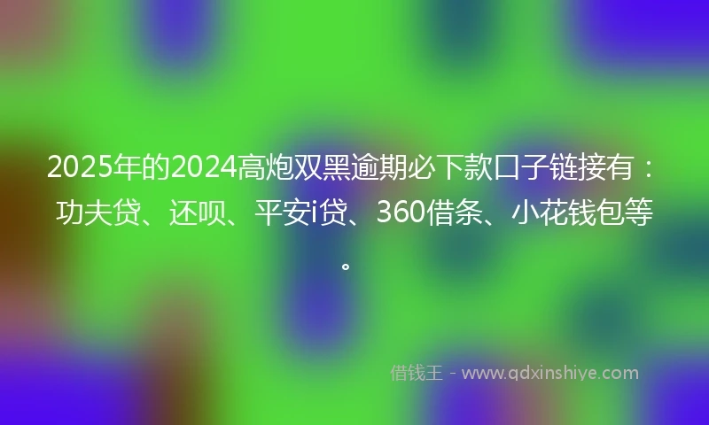 2025年的2024高炮双黑逾期必下款口子链接有：功夫贷、还呗、平安i贷、360借条、小花钱包等。