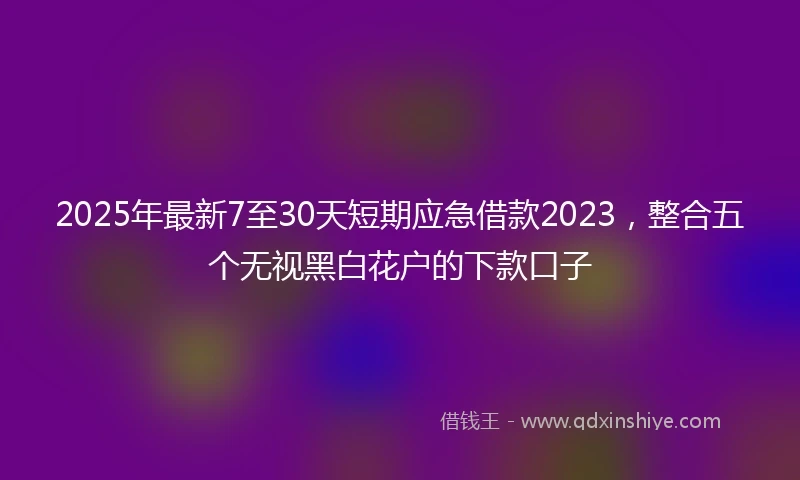2025年最新7至30天短期应急借款2023，整合五个无视黑白花户的下款口子