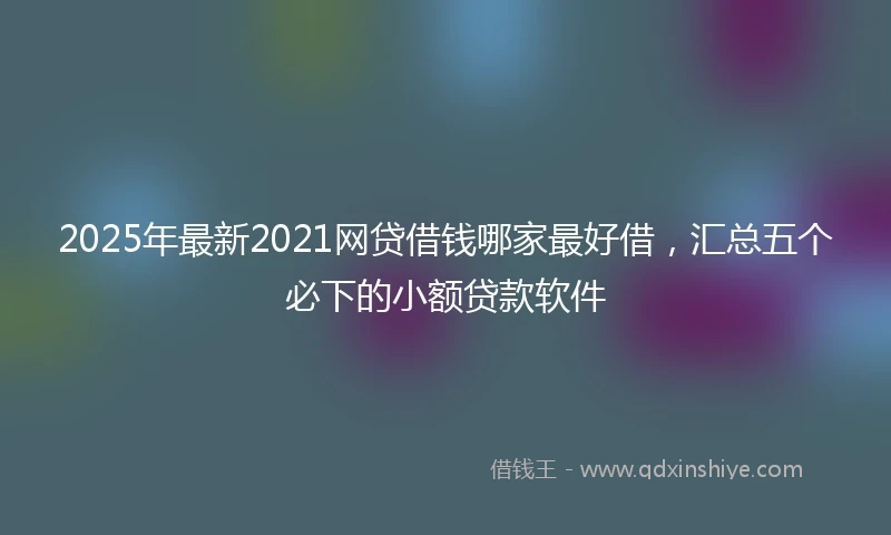2025年最新2021网贷借钱哪家最好借，汇总五个必下的小额贷款软件