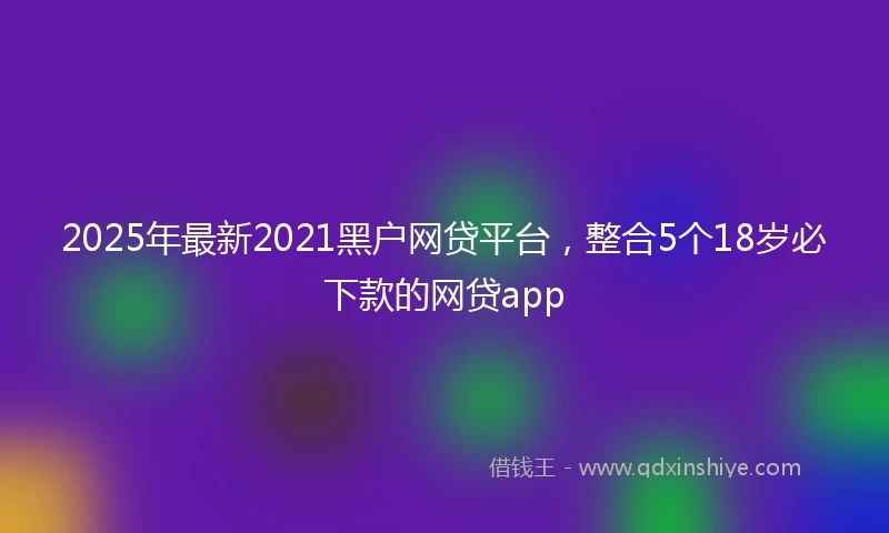 2025年最新2021黑户网贷平台，整合5个18岁必下款的网贷app