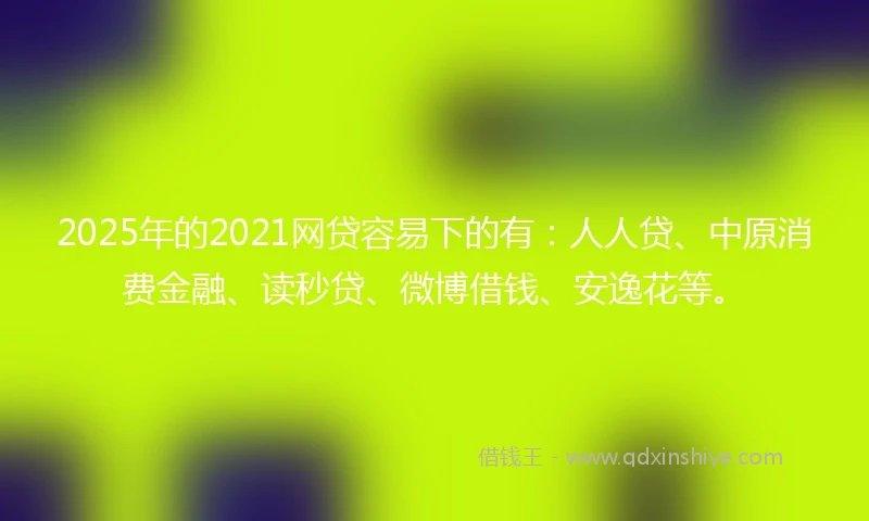 2025年的2021网贷容易下的有：人人贷、中原消费金融、读秒贷、微博借钱、安逸花等。