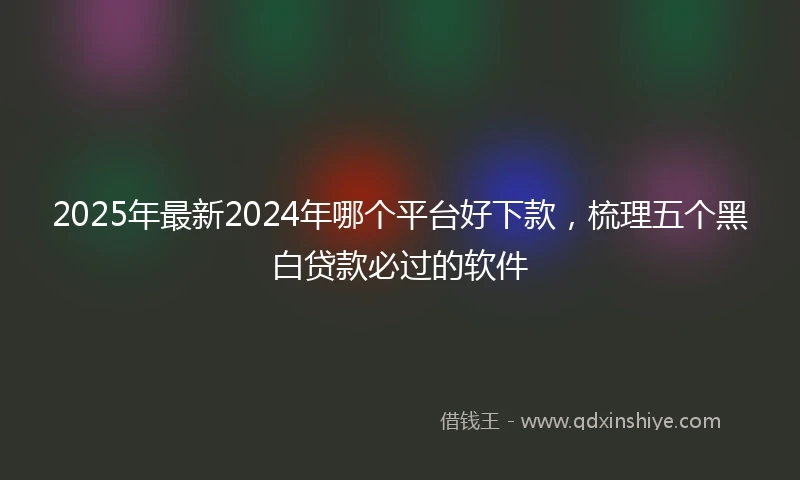 2025年最新2024年哪个平台好下款，梳理五个黑白贷款必过的软件