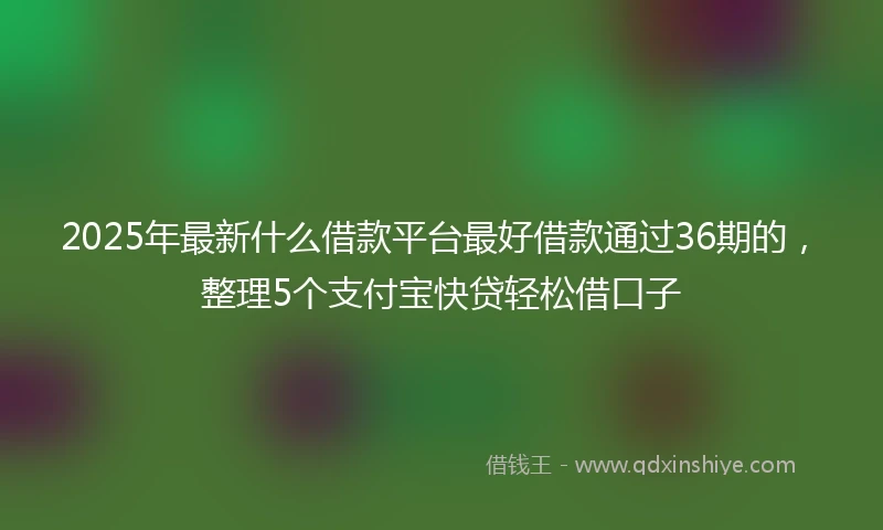 2025年最新什么借款平台最好借款通过36期的，整理5个支付宝快贷轻松借口子