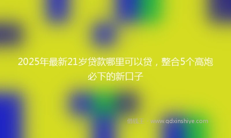 2025年最新21岁贷款哪里可以贷，整合5个高炮必下的新口子