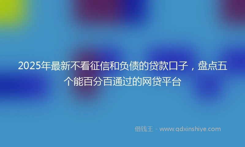 2025年最新不看征信和负债的贷款口子，盘点五个能百分百通过的网贷平台