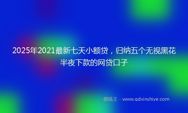 2025年2021最新七天小额贷，归纳五个无视黑花半夜下款的网贷口子
