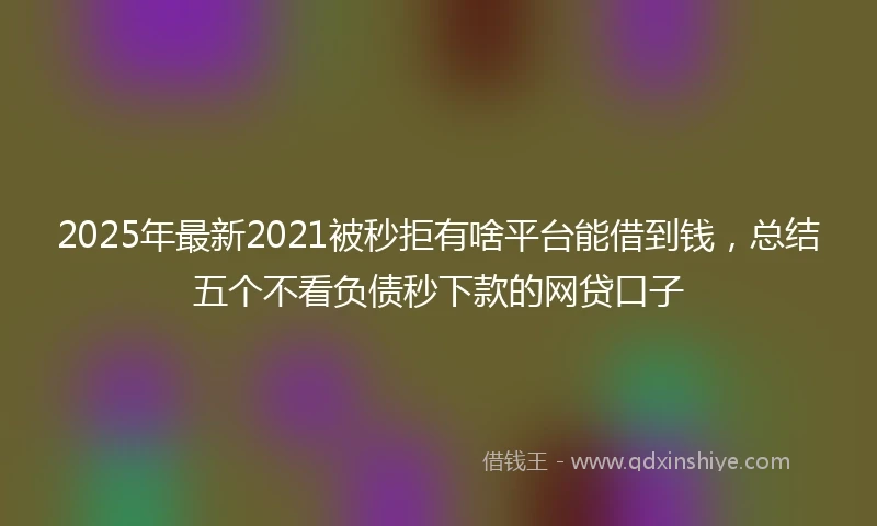 2025年最新2021被秒拒有啥平台能借到钱，总结五个不看负债秒下款的网贷口子