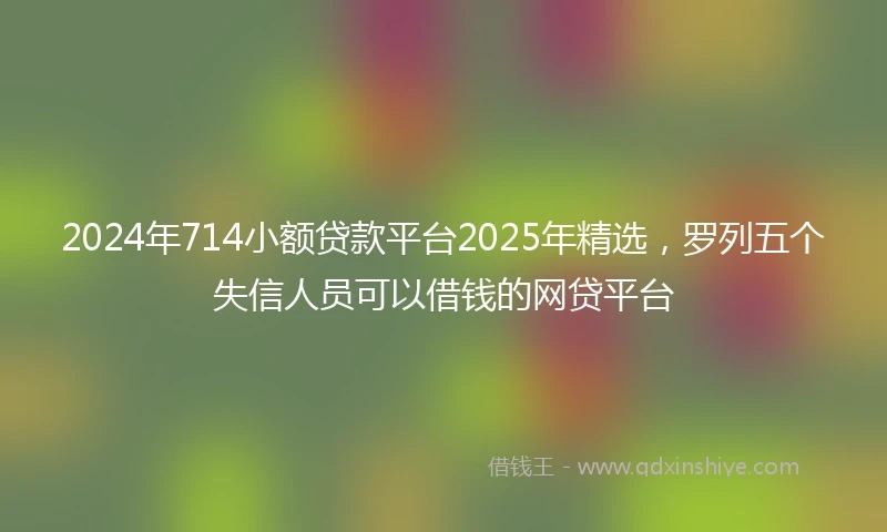 2024年714小额贷款平台2025年精选，罗列五个失信人员可以借钱的网贷平台