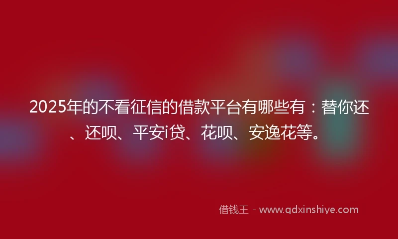 2025年的不看征信的借款平台有哪些有：替你还、还呗、平安i贷、花呗、安逸花等。