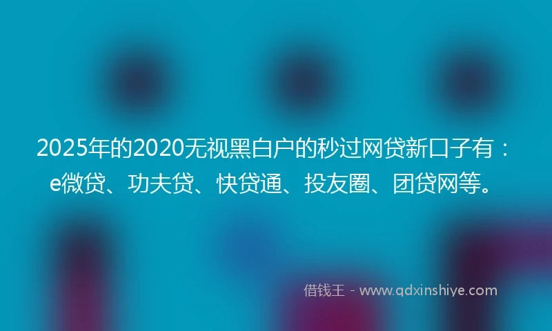 2025年的2020无视黑白户的秒过网贷新口子有：e微贷、功夫贷、快贷通、投友圈、团贷网等。