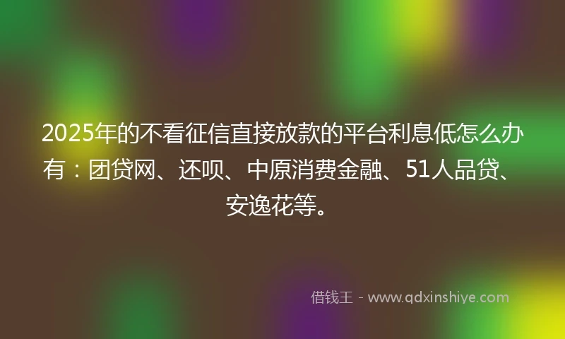 2025年的不看征信直接放款的平台利息低怎么办有：团贷网、还呗、中原消费金融、51人品贷、安逸花等。