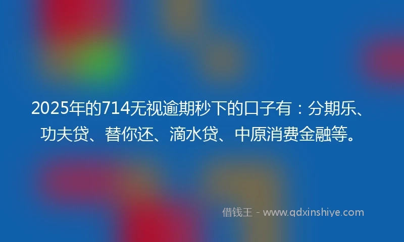2025年的714无视逾期秒下的口子有：分期乐、功夫贷、替你还、滴水贷、中原消费金融等。