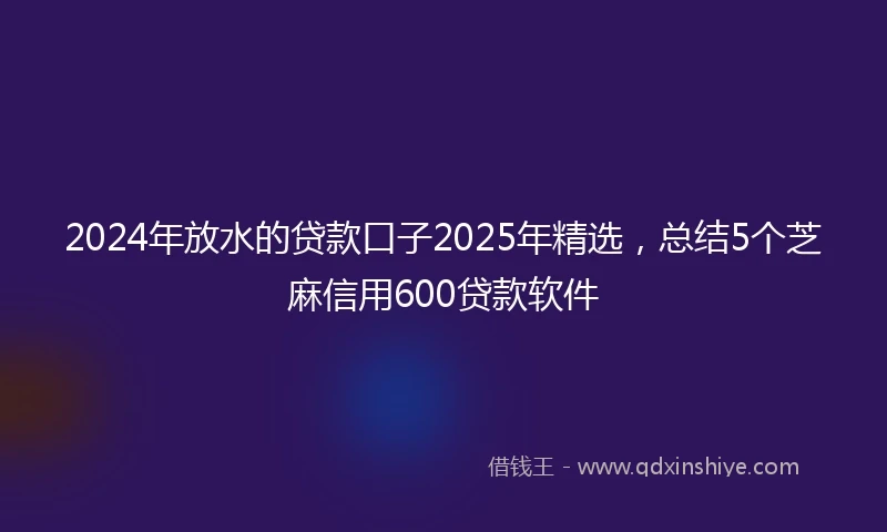 2024年放水的贷款口子2025年精选，总结5个芝麻信用600贷款软件