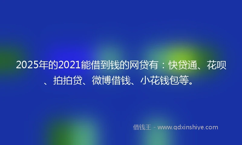2025年的2021能借到钱的网贷有：快贷通、花呗、拍拍贷、微博借钱、小花钱包等。