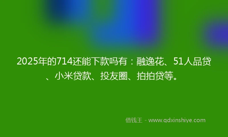 2025年的714还能下款吗有：融逸花、51人品贷、小米贷款、投友圈、拍拍贷等。