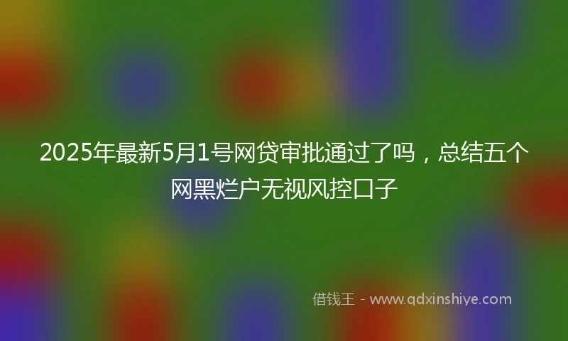 2025年最新5月1号网贷审批通过了吗，总结五个网黑烂户无视风控口子