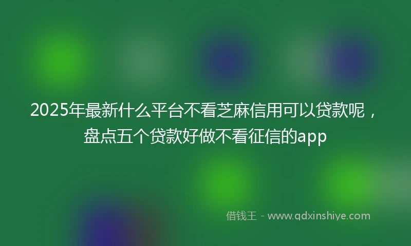 2025年最新什么平台不看芝麻信用可以贷款呢，盘点五个贷款好做不看征信的app