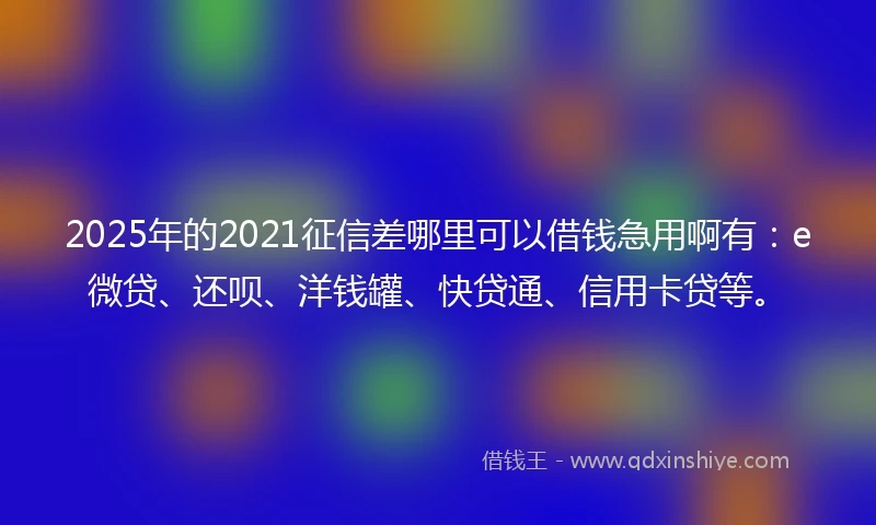 2025年的2021征信差哪里可以借钱急用啊有：e微贷、还呗、洋钱罐、快贷通、信用卡贷等。