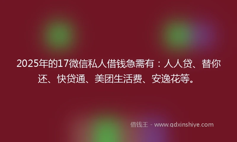 2025年的17微信私人借钱急需有：人人贷、替你还、快贷通、美团生活费、安逸花等。