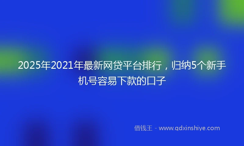 2025年2021年最新网贷平台排行，归纳5个新手机号容易下款的口子