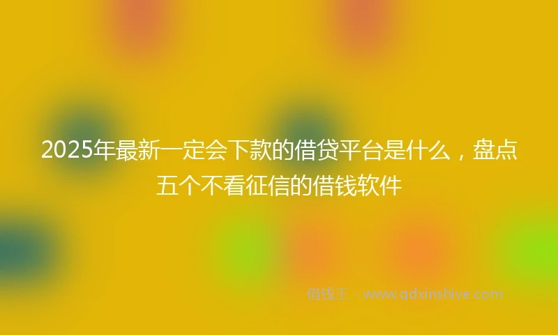 2025年最新一定会下款的借贷平台是什么，盘点五个不看征信的借钱软件