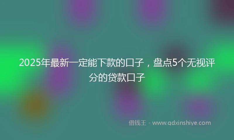 2025年最新一定能下款的口子，盘点5个无视评分的贷款口子