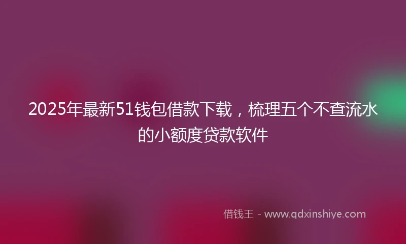 2025年最新51钱包借款下载，梳理五个不查流水的小额度贷款软件
