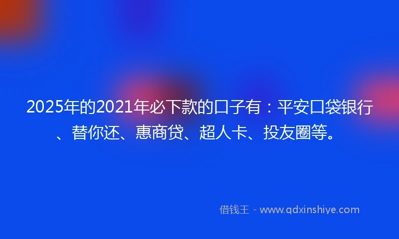 2025年的2021年必下款的口子有：平安口袋银行、替你还、惠商贷、超人卡、投友圈等。