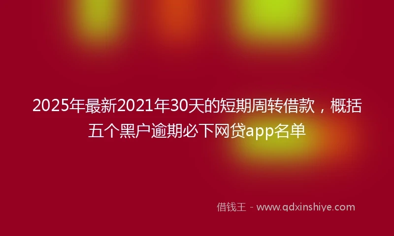 2025年最新2021年30天的短期周转借款，概括五个黑户逾期必下网贷app名单
