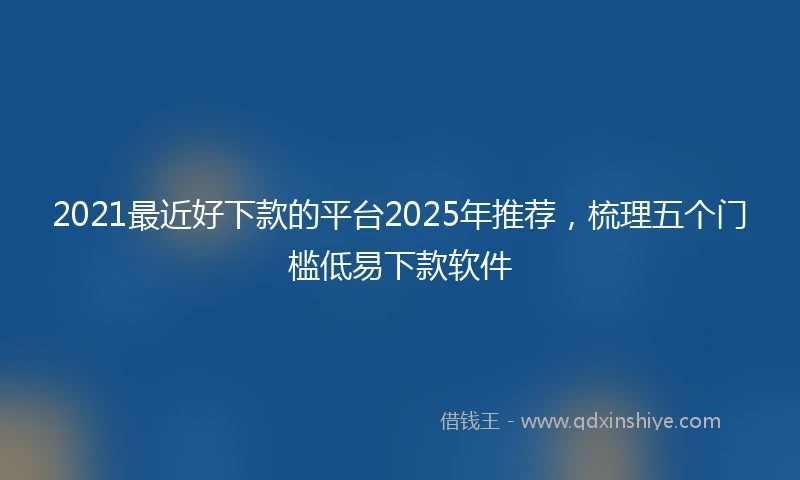 2021最近好下款的平台2025年推荐，梳理五个门槛低易下款软件