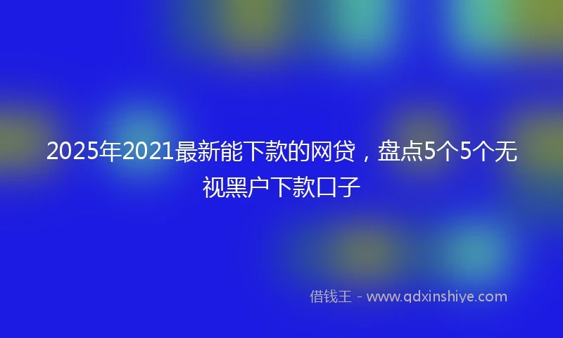 2025年2021最新能下款的网贷，盘点5个5个无视黑户下款口子