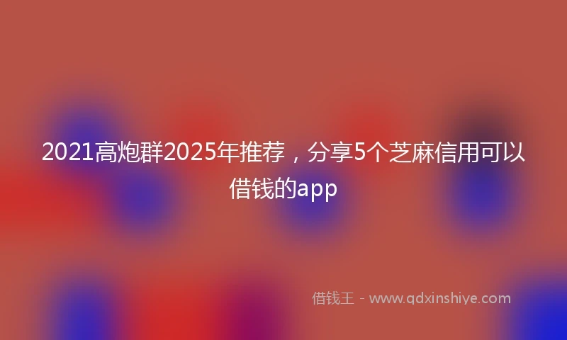 2021高炮群2025年推荐，分享5个芝麻信用可以借钱的app