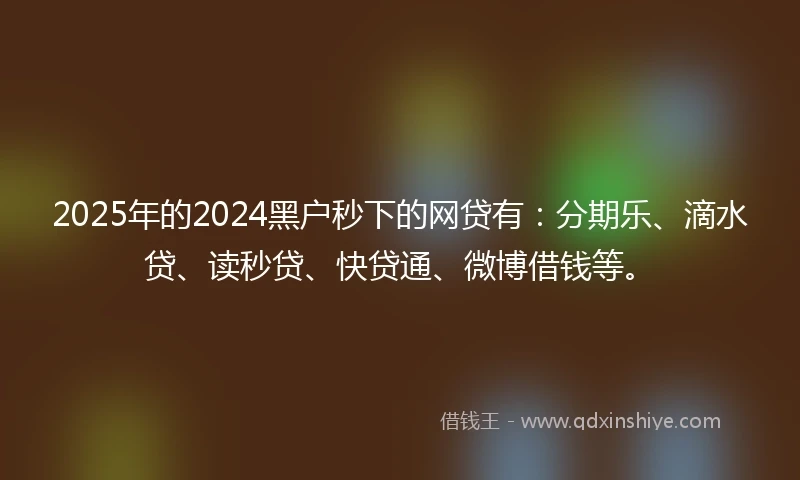 2025年的2024黑户秒下的网贷有：分期乐、滴水贷、读秒贷、快贷通、微博借钱等。