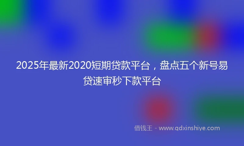 2025年最新2020短期贷款平台，盘点五个新号易贷速审秒下款平台
