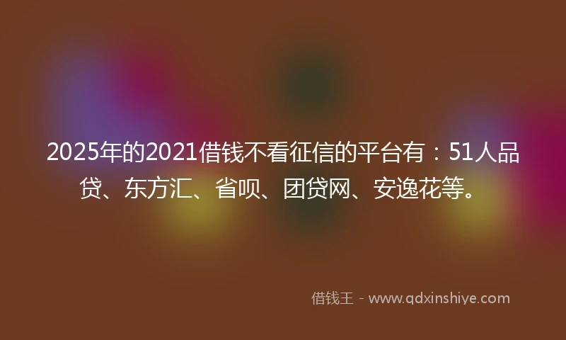 2025年的2021借钱不看征信的平台有：51人品贷、东方汇、省呗、团贷网、安逸花等。