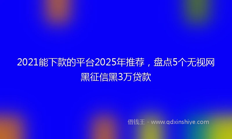 2021能下款的平台2025年推荐，盘点5个无视网黑征信黑3万贷款