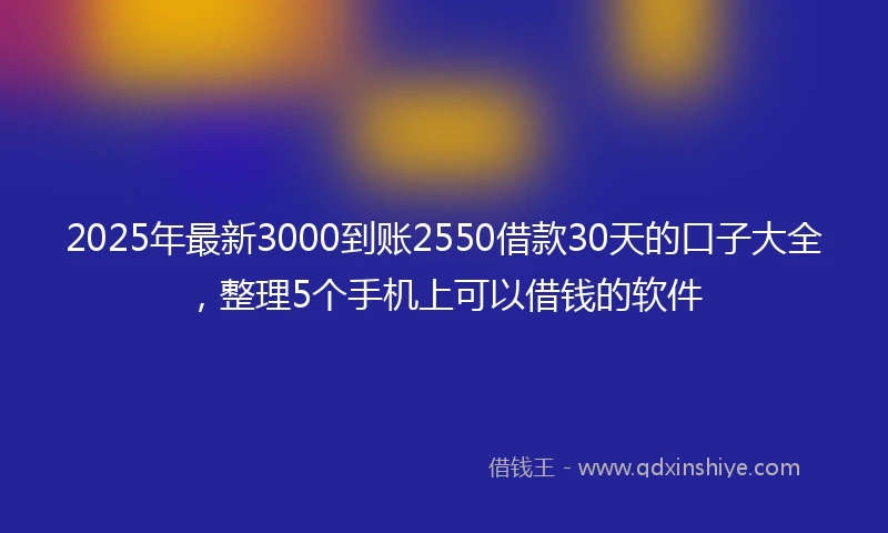 2025年最新3000到账2550借款30天的口子大全，整理5个手机上可以借钱的软件