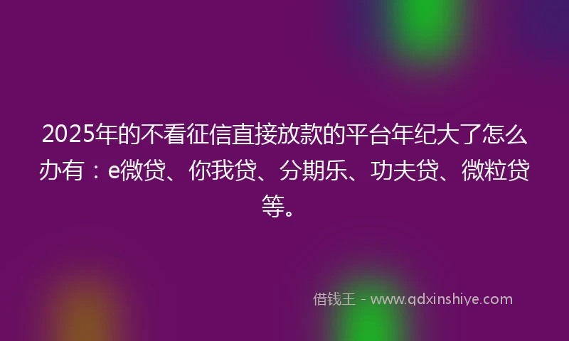 2025年的不看征信直接放款的平台年纪大了怎么办有：e微贷、你我贷、分期乐、功夫贷、微粒贷等。