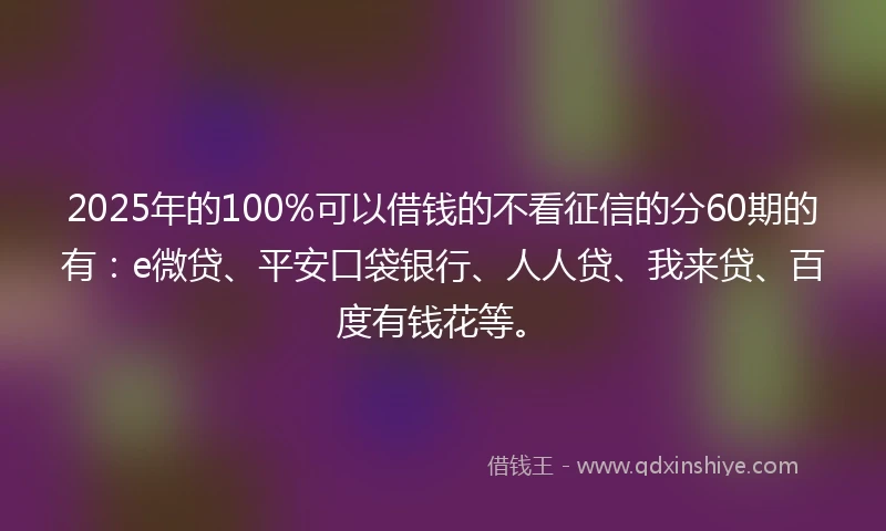 2025年的100%可以借钱的不看征信的分60期的有：e微贷、平安口袋银行、人人贷、我来贷、百度有钱花等。