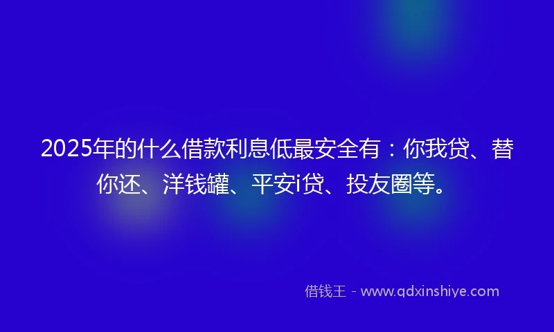2025年的什么借款利息低最安全有：你我贷、替你还、洋钱罐、平安i贷、投友圈等。
