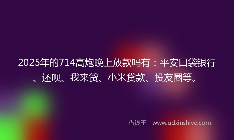 2025年的714高炮晚上放款吗有：平安口袋银行、还呗、我来贷、小米贷款、投友圈等。