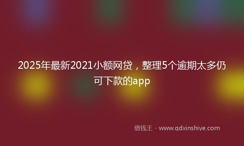 2025年最新2021小额网贷，整理5个逾期太多仍可下款的app