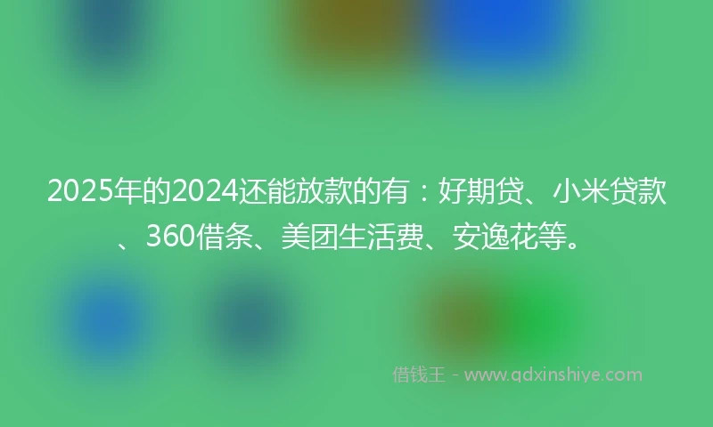 2025年的2024还能放款的有：好期贷、小米贷款、360借条、美团生活费、安逸花等。