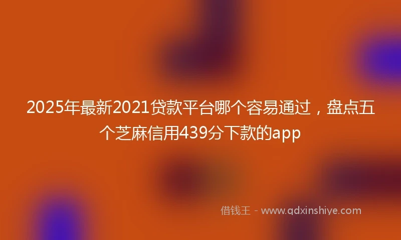 2025年最新2021贷款平台哪个容易通过，盘点五个芝麻信用439分下款的app
