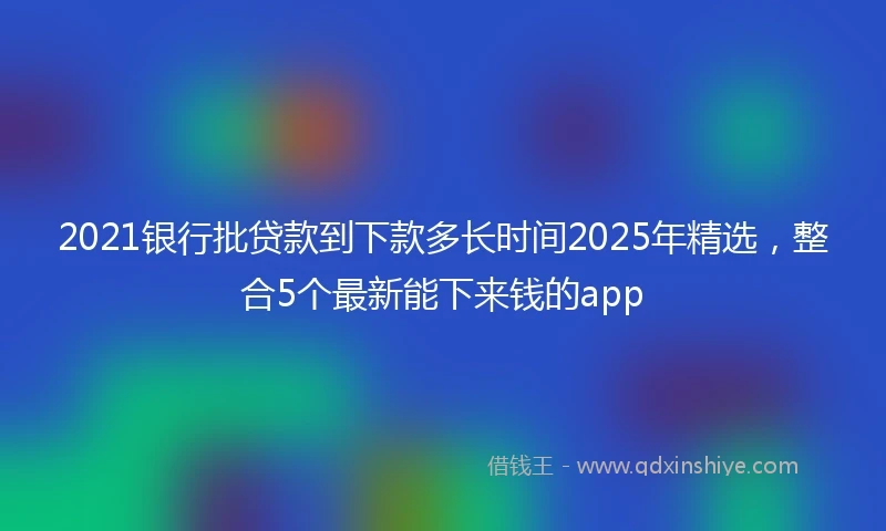 2021银行批贷款到下款多长时间2025年精选，整合5个最新能下来钱的app