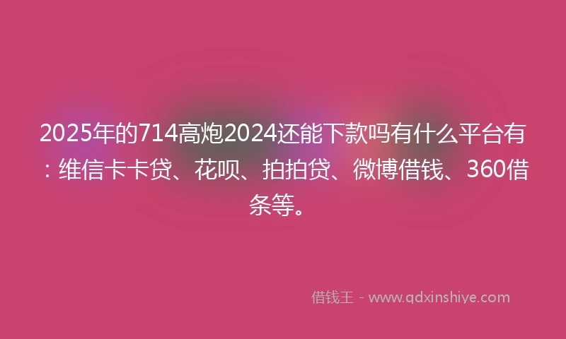 2025年的714高炮2024还能下款吗有什么平台有：维信卡卡贷、花呗、拍拍贷、微博借钱、360借条等。